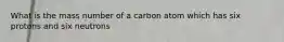 What is the mass number of a carbon atom which has six protons and six neutrons