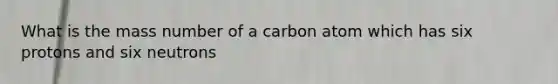 What is the mass number of a carbon atom which has six protons and six neutrons