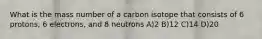 What is the mass number of a carbon isotope that consists of 6 protons, 6 electrons, and 8 neutrons A)2 B)12 C)14 D)20