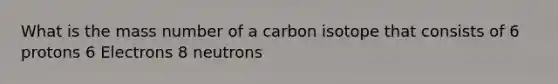 What is the mass number of a carbon isotope that consists of 6 protons 6 Electrons 8 neutrons