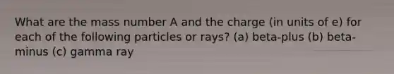 What are the mass number A and the charge (in units of e) for each of the following particles or rays? (a) beta-plus (b) beta-minus (c) gamma ray