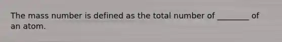 The mass number is defined as the total number of ________ of an atom.