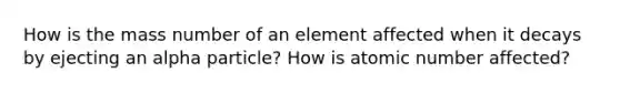 How is the mass number of an element affected when it decays by ejecting an alpha particle? How is atomic number affected?