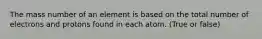 The mass number of an element is based on the total number of electrons and protons found in each atom. (True or false)