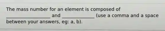 The mass number for an element is composed of ___________________ and ______________ (use a comma and a space between your answers, eg: a, b).