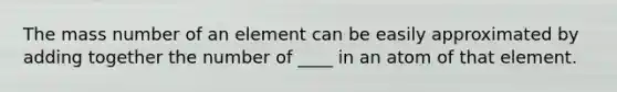 The mass number of an element can be easily approximated by adding together the number of ____ in an atom of that element.