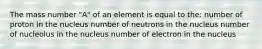 The mass number "A" of an element is equal to the: number of proton in the nucleus number of neutrons in the nucleus number of nucleolus in the nucleus number of electron in the nucleus