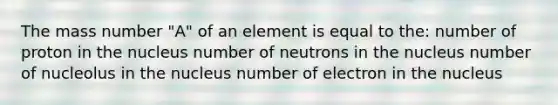 The mass number "A" of an element is equal to the: number of proton in the nucleus number of neutrons in the nucleus number of nucleolus in the nucleus number of electron in the nucleus