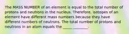 The MASS NUMBER of an element is equal to the total number of protons and neutrons in the nucleus. Therefore, isotopes of an element have different mass numbers because they have different numbers of neutrons. The total number of protons and neutrons in an atom equals the _____ ________.