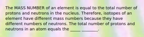 The MASS NUMBER of an element is equal to the total number of protons and neutrons in the nucleus. Therefore, isotopes of an element have different mass numbers because they have different numbers of neutrons. The total number of protons and neutrons in an atom equals the _____ ________.