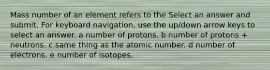 Mass number of an element refers to the Select an answer and submit. For keyboard navigation, use the up/down arrow keys to select an answer. a number of protons. b number of protons + neutrons. c same thing as the atomic number. d number of electrons. e number of isotopes.