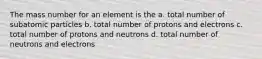 The mass number for an element is the a. total number of subatomic particles b. total number of protons and electrons c. total number of protons and neutrons d. total number of neutrons and electrons