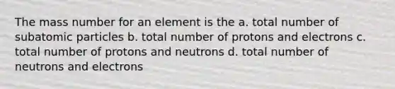 The mass number for an element is the a. total number of subatomic particles b. total number of protons and electrons c. total number of protons and neutrons d. total number of neutrons and electrons