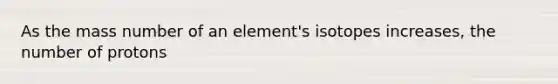 As the mass number of an element's isotopes increases, the number of protons