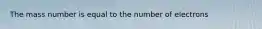 The mass number is equal to the number of electrons