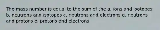 The mass number is equal to the sum of the a. ions and isotopes b. neutrons and isotopes c. neutrons and electrons d. neutrons and protons e. protons and electrons