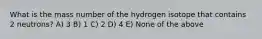 What is the mass number of the hydrogen isotope that contains 2 neutrons? A) 3 B) 1 C) 2 D) 4 E) None of the above