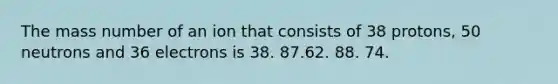 The mass number of an ion that consists of 38 protons, 50 neutrons and 36 electrons is 38. 87.62. 88. 74.