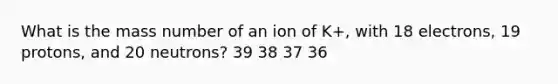 What is the mass number of an ion of K+, with 18 electrons, 19 protons, and 20 neutrons? 39 38 37 36