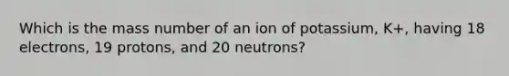 Which is the mass number of an ion of potassium, K+, having 18 electrons, 19 protons, and 20 neutrons?