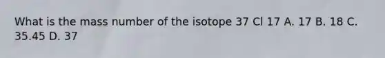 What is the mass number of the isotope 37 Cl 17 A. 17 B. 18 C. 35.45 D. 37