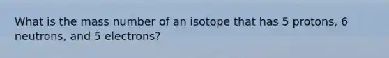 What is the mass number of an isotope that has 5 protons, 6 neutrons, and 5 electrons?