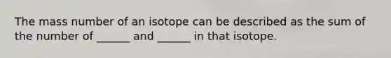 The mass number of an isotope can be described as the sum of the number of ______ and ______ in that isotope.