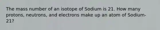 The mass number of an isotope of Sodium is 21. How many protons, neutrons, and electrons make up an atom of Sodium-21?