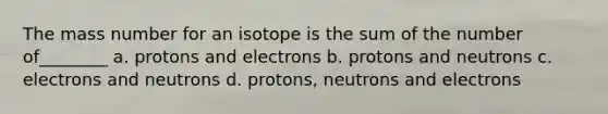 The mass number for an isotope is the sum of the number of________ a. protons and electrons b. protons and neutrons c. electrons and neutrons d. protons, neutrons and electrons