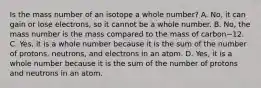 Is the mass number of an isotope a whole number? A. No, it can gain or lose electrons, so it cannot be a whole number. B. No, the mass number is the mass compared to the mass of carbon−12. C. Yes, it is a whole number because it is the sum of the number of protons, neutrons, and electrons in an atom. D. Yes, it is a whole number because it is the sum of the number of protons and neutrons in an atom.