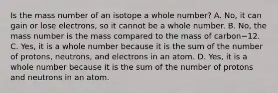 Is the mass number of an isotope a whole number? A. No, it can gain or lose electrons, so it cannot be a whole number. B. No, the mass number is the mass compared to the mass of carbon−12. C. Yes, it is a whole number because it is the sum of the number of protons, neutrons, and electrons in an atom. D. Yes, it is a whole number because it is the sum of the number of protons and neutrons in an atom.