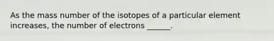 As the mass number of the isotopes of a particular element increases, the number of electrons ______.