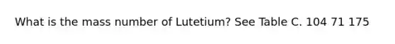 What is the mass number of Lutetium? See Table C. 104 71 175