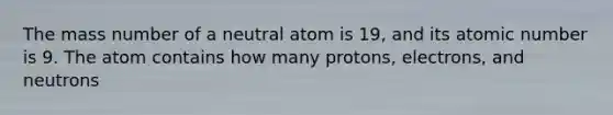 The mass number of a neutral atom is 19, and its atomic number is 9. The atom contains how many protons, electrons, and neutrons