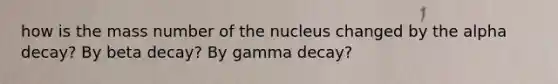 how is the mass number of the nucleus changed by the alpha decay? By beta decay? By gamma decay?