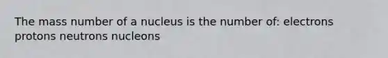 The mass number of a nucleus is the number of: electrons protons neutrons nucleons