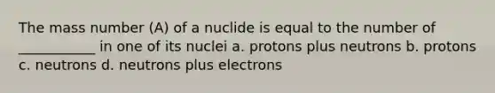 The mass number (A) of a nuclide is equal to the number of ___________ in one of its nuclei a. protons plus neutrons b. protons c. neutrons d. neutrons plus electrons