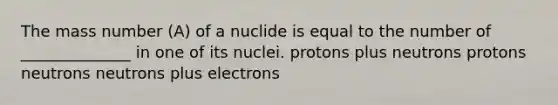 The mass number (A) of a nuclide is equal to the number of ______________ in one of its nuclei. protons plus neutrons protons neutrons neutrons plus electrons