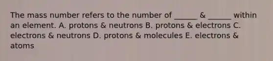 The mass number refers to the number of ______ & ______ within an element. A. protons & neutrons B. protons & electrons C. electrons & neutrons D. protons & molecules E. electrons & atoms