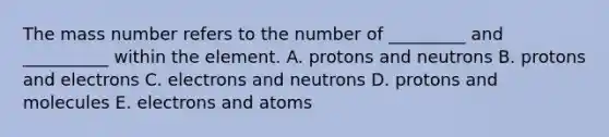 The mass number refers to the number of _________ and __________ within the element. A. protons and neutrons B. protons and electrons C. electrons and neutrons D. protons and molecules E. electrons and atoms