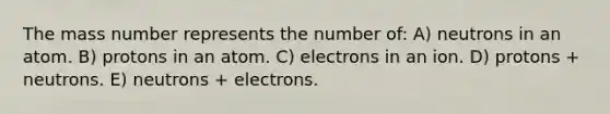 The mass number represents the number of: A) neutrons in an atom. B) protons in an atom. C) electrons in an ion. D) protons + neutrons. E) neutrons + electrons.