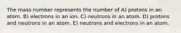 The mass number represents the number of A) protons in an atom. B) electrons in an ion. C) neutrons in an atom. D) protons and neutrons in an atom. E) neutrons and electrons in an atom.