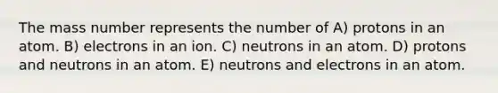 The mass number represents the number of A) protons in an atom. B) electrons in an ion. C) neutrons in an atom. D) protons and neutrons in an atom. E) neutrons and electrons in an atom.