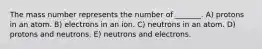 The mass number represents the number of _______. A) protons in an atom. B) electrons in an ion. C) neutrons in an atom. D) protons and neutrons. E) neutrons and electrons.