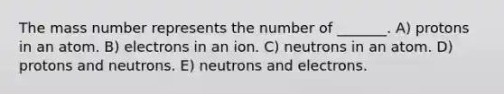 The mass number represents the number of _______. A) protons in an atom. B) electrons in an ion. C) neutrons in an atom. D) protons and neutrons. E) neutrons and electrons.