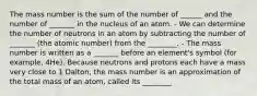 The mass number is the sum of the number of ______ and the number of _______ in the nucleus of an atom. - We can determine the number of neutrons in an atom by subtracting the number of _______ (the atomic number) from the ________. - The mass number is written as a _______ before an element's symbol (for example, 4He). Because neutrons and protons each have a mass very close to 1 Dalton, the mass number is an approximation of the total mass of an atom, called its ________