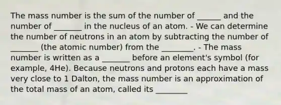 The mass number is the sum of the number of ______ and the number of _______ in the nucleus of an atom. - We can determine the number of neutrons in an atom by subtracting the number of _______ (the atomic number) from the ________. - The mass number is written as a _______ before an element's symbol (for example, 4He). Because neutrons and protons each have a mass very close to 1 Dalton, the mass number is an approximation of the total mass of an atom, called its ________