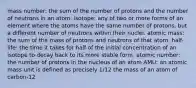 mass number: the sum of the number of protons and the number of neutrons in an atom. isotope: any of two or more forms of an element where the atoms have the same number of protons, but a different number of neutrons within their nuclei. atomic mass: the sum of the mass of protons and neutrons of that atom. half-life: the time it takes for half of the initial concentration of an isotope to decay back to its more stable form. atomic number: the number of protons in the nucleus of an atom AMU: an atomic mass unit is defined as precisely 1/12 the mass of an atom of carbon-12