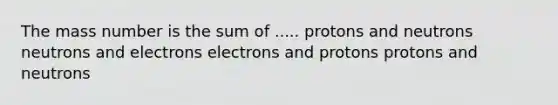 The mass number is the sum of ..... protons and neutrons neutrons and electrons electrons and protons protons and neutrons