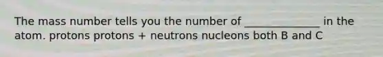 The mass number tells you the number of ______________ in the atom. protons protons + neutrons nucleons both B and C